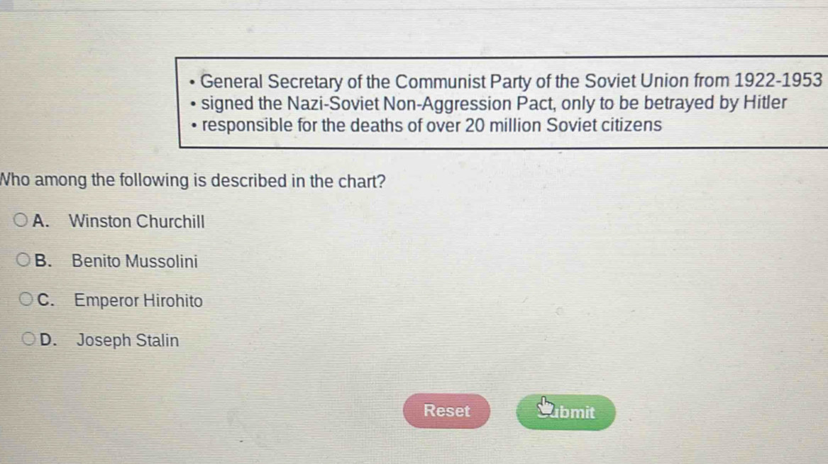 General Secretary of the Communist Party of the Soviet Union from 1922-1953
signed the Nazi-Soviet Non-Aggression Pact, only to be betrayed by Hitler
responsible for the deaths of over 20 million Soviet citizens
Who among the following is described in the chart?
A. Winston Churchill
B. Benito Mussolini
C. Emperor Hirohito
D. Joseph Stalin
Reset bmit