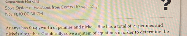 Kaynazihah Barkers 
Solve System of Equations from Context (Graphically) 
? 
Nov 19, 10:00:38PM 
Arianys has $0.45 worth of pennies and nickels. She has a total of 21 pennies and 
nickels altogether. Graphically solve a system of equations in order to determine the