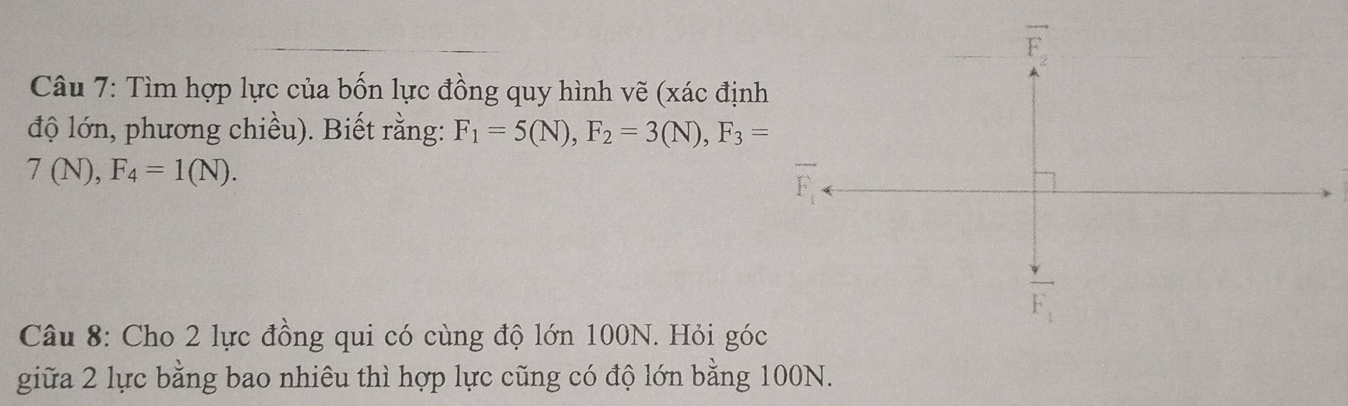 vector F_2
Câu 7: Tìm hợp lực của bốn lực đồng quy hình vẽ (xác định 
độ lớn, phương chiều). Biết rằng: F_1=5(N), F_2=3(N), F_3=
7(N), F_4=1(N).
F_1
Câu 8: Cho 2 lực đồng qui có cùng độ lớn 100N. Hỏi góc 
giữa 2 lực bằng bao nhiêu thì hợp lực cũng có độ lớn bằng 100N.