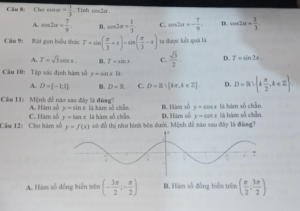 Cho cos alpha = 1/3 . Tính cos 2alpha.
A. cos 2alpha = 7/9 . B. cos 2alpha = 1/3 . C. cos 2alpha =- 7/9 . D. cos 2alpha = 2/3 . 
Câu 9: Rút gọn biểu thức T=sin ( π /3 +x)-sin ( π /3 -x) ta được kết quả là
A. T=sqrt(3)cos x. B. T=sin x. C.  sqrt(3)/2 .
D. T=sin 2x. 
Câu 10: Tập xác định hàm số y=sin x là:
A. D=[-1;1]. B. D=R. C. D=R kπ ,k∈ Z. D. D=R k π /2 ,k∈ Z. 
Câu 11: Mệnh đề nào sau đây là đúng?
A. Hàm số y=sin x là hàm số chẵn. B. Hàm số y=cos x là hàm số chần.
C. Hàm số y=tan x là hàm số chẵn. D. Hàm số y=cot x là hàm số chẵn.
Câu 12: Cho hàm số y=f(x) có đồ thị như hình bên dưới. Mệnh đề nào sau đây là đúng?
A. Hàm số đồng biến trên (- 3π /2 ;- π /2 ). B. Hàm số đồng biến trên ( π /2 ; 3π /2 ).