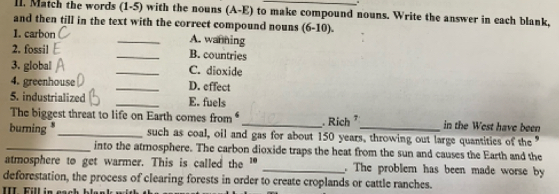 Match the words (1-5) with the nouns (A-E) to make compound nouns. Write the answer in each blank, 
and then till in the text with the correct compound nouns (6-10). 
1. carbon _A. wanning 
2. fossil _B. countries 
3. global _C. dioxide 
4. greenhouse _D. effect 
5. industrialized _E. fuels 
The biggest threat to life on Earth comes from _ Rich in the West have been 
burning *_ such as coal, oil and gas for about 150 years, throwing out large quantities of the” 
_into the atmosphere. The carbon dioxide traps the heat from the sun and causes the Earth and the 
atmosphere to get warmer. This is called the " _. The problem has been made worse by 
deforestation, the process of clearing forests in order to create croplands or cattle ranches.