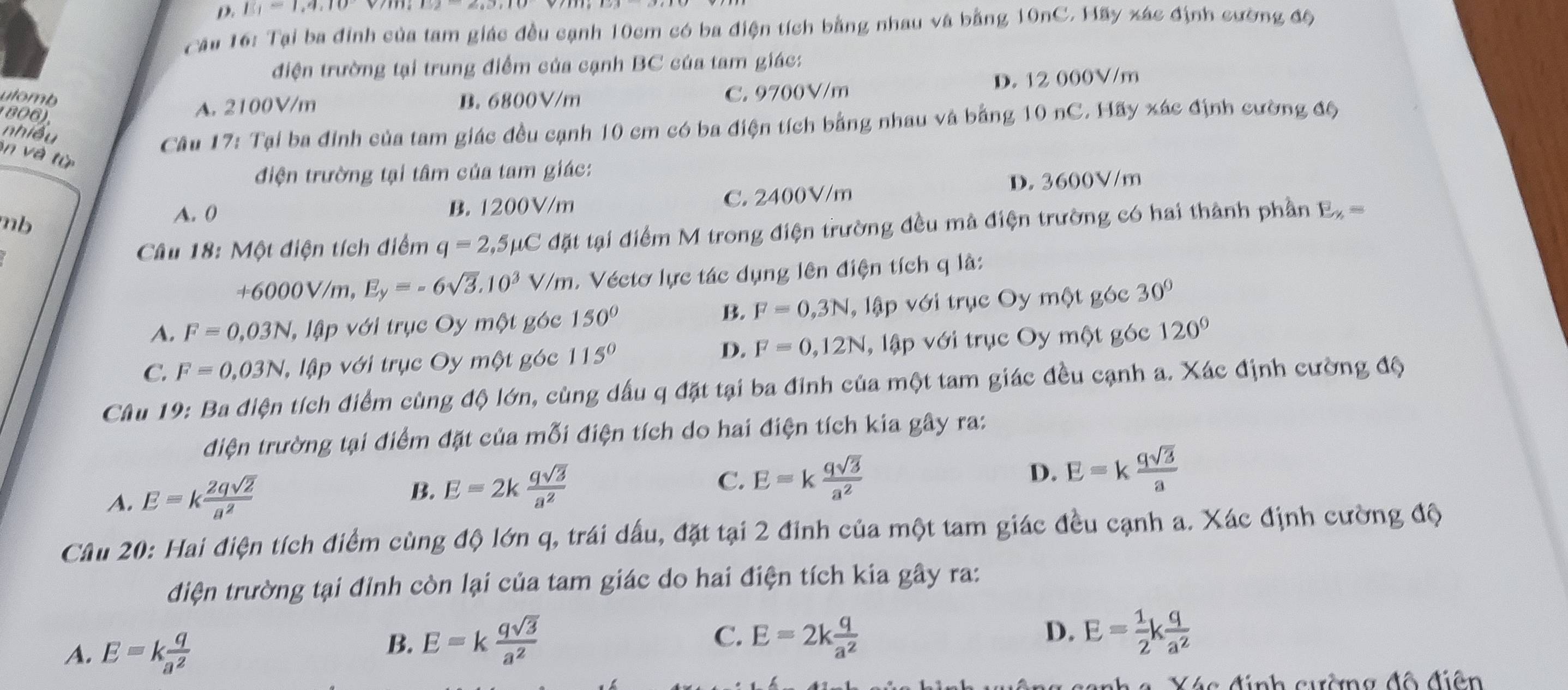 ||q==1,9,10
Cầu 16: Tại ba đinh của tam giác đều cạnh 10cm có ba điện tích bằng nhau và bằng 10nC. Hãy xác định cường độ
điện trường tại trung điểm của cạnh BC của tam giác:
utomb B. 6800V/m
1 806).
A. 2100V/m C. 9700V/m D. 12 000V/m
nhiều
Câu 17: Tại ba đỉnh của tam giác đều cạnh 10 cm có ba điện tích bằng nhau và bằng 10 nC. Hãy xác định cường độ
in và từ
điện trường tại tâm của tam giác:
D. 3600V/m
mb B. 1200V/m C. 2400V/m
A. (
Câu 18: Một điện tích điểm q=2,5mu C đặt tại điểm M trong điện trường đều mả điện trường có hai thành phần E_y,=
+6000V/m, E_y=-6sqrt(3).10^3V/m.  Véctơ lực tác dụng lên điện tích q là:
B. F=0,3N
A. F=0,03N lập với trục Oy một góc 150° , lập với trục Oy một góc 30°
D. F=0,12N
C. F=0.03N lậ lập với trục Oy một góc 115° , lập với trục Oy một góc 120°
Câu 19: Ba điện tích điểm cùng độ lớn, cùng dấu q đặt tại ba đinh của một tam giác đều cạnh a. Xác định cường độ
điện trường tại điểm đặt của mỗi điện tích do hai điện tích kia gây ra:
A. E=k 2qsqrt(2)/a^2 
B. E=2k qsqrt(3)/a^2 
C. E=k qsqrt(3)/a^2  D. E=k qsqrt(3)/a 
Câu 20: Hai điện tích điểm cùng độ lớn q, trái dấu, đặt tại 2 đinh của một tam giác đều cạnh a. Xác định cường độ
điện trường tại đỉnh còn lại của tam giác do hai điện tích kia gây ra:
A. E=k q/a^2 
C.
B. E=k qsqrt(3)/a^2  E=2k q/a^2 
D. E= 1/2 k q/a^2 
Xác đính cường đô điện