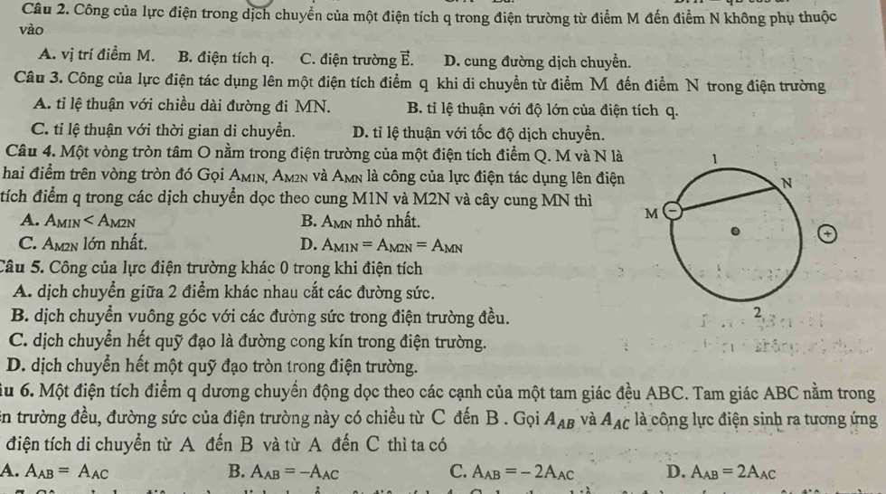 Công của lực điện trong dịch chuyển của một điện tích q trong điện trường từ điểm M đến điểm N không phụ thuộc
vào
A. vị trí điểm M. B. điện tích q. C. điện trường vector E. D. cung đường dịch chuyền.
Câu 3. Công của lực điện tác dụng lên một điện tích điểm q khi di chuyền từ điểm M đến điểm N trong điện trường
A. ti lệ thuận với chiều dài đường đi MN. B. tỉ lệ thuận với độ lớn của điện tích q.
C. tỉ lệ thuận với thời gian di chuyền. D. tỉ lệ thuận với tốc độ dịch chuyển.
Câu 4. Một vòng tròn tâm O nằm trong điện trường của một điện tích điểm Q. M và N là 
hai điểm trên vòng tròn đó Gọi Aмıν, Aм²n và Amn là công của lực điện tác dụng lên điện
tích điểm q trong các dịch chuyển dọc theo cung M1N và M2N và cây cung MN thì
A. Amin ∠ A_M2N B. Amn nhỏ nhất.
C. Am²n lớn nhất. D. A_M1N=A_M2N=A_MN
Câu 5. Công của lực điện trường khác 0 trong khi điện tích
A. dịch chuyển giữa 2 điểm khác nhau cắt các đường sức.
B. dịch chuyển vuông góc với các đường sức trong điện trường đều.
C. dịch chuyển hết quỹ đạo là đường cong kín trong điện trường.
D. dịch chuyển hết một quỹ đạo tròn trong điện trường.
ầu 6. Một điện tích điểm q dương chuyển động dọc theo các cạnh của một tam giác đều ABC. Tam giác ABC nằm trong
En trường đều, đường sức của điện trường này có chiều từ C đến B . Gọi A_AB và A_AC là công lực điện sinh ra tương ứng
điện tích di chuyển từ A đến B và từ A đến C thì ta có
A. A_AB=A_AC B. A_AB=-A_AC C. A_AB=-2A_AC D. A_AB=2A_AC