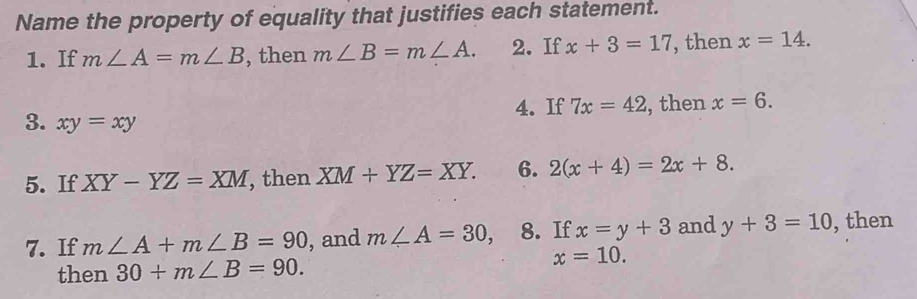 Name the property of equality that justifies each statement. 
1. If m∠ A=m∠ B , then m∠ B=m∠ A. 2. If x+3=17 , then x=14. 
4. If 7x=42 , then x=6. 
3. xy=xy
5. If XY-YZ=XM , then XM+YZ=XY. 6. 2(x+4)=2x+8. 
7. If m∠ A+m∠ B=90 , and m∠ A=30, 8. If x=y+3 and y+3=10 , then 
then 30+m∠ B=90.
x=10.