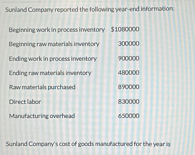 Sunland Company reported the following year -end information: 
Beginning work in process inventory $1080000
Beginning raw materials inventory 300000
Ending work in process inventory 900000
Ending raw materials inventory 480000
Raw materials purchased 890000
Direct labor 830000
Manufacturing overhead 650000
Sunland Company's cost of goods manufactured for the year is