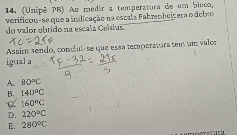 (Unipê PB) Ao medir a temperatura de um bloco,
verificou-se que a indicação na escala Fahrenheit era o dobro
do valor obtido na escala Celsius.
Assim sendo, conclui-se que essa temperatura tem um valor
igual a
A. 80^oC
B. 140°C
C. 160°C
D. 220°C
E. 280^oC
n e tura.