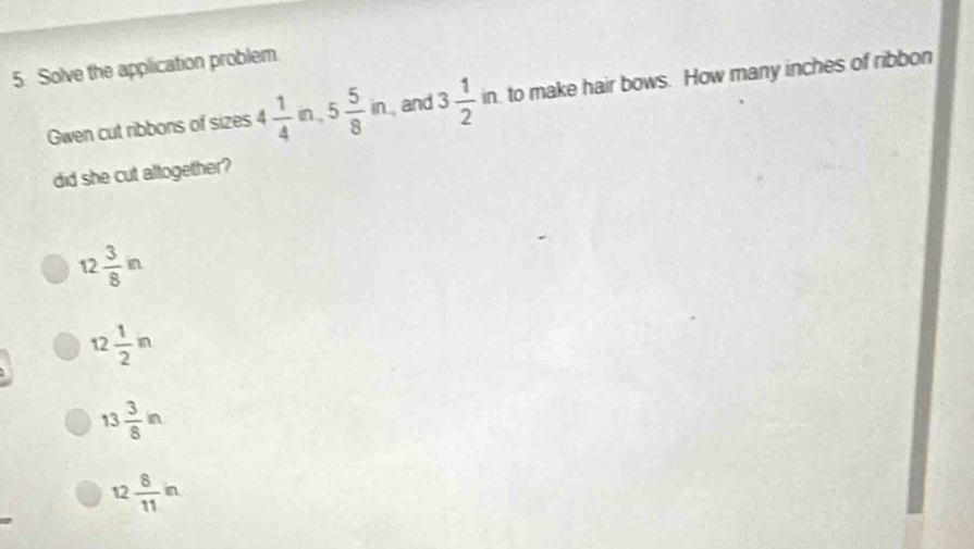 Solve the application problem.
Gwen cut ribbons of sizes 4 1/4 m, 5 5/8 in. and 3 1/2 in , to make hair bows. How many inches of ribbon
did she cut altogether?
12 3/8 in
12 1/2 in
13 3/8 in
12 8/11 in