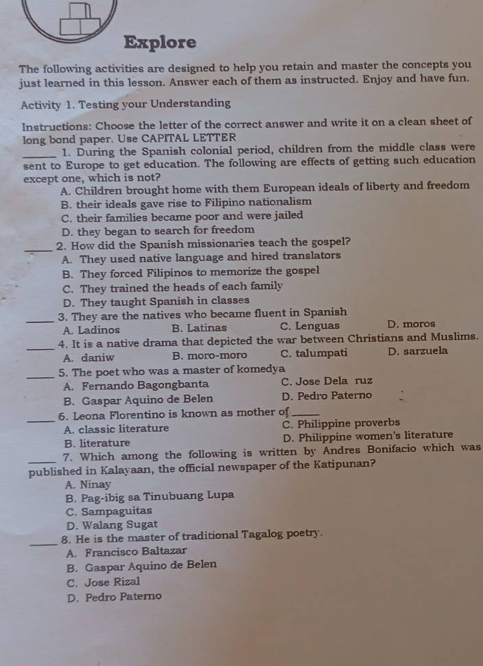 Explore
The following activities are designed to help you retain and master the concepts you
just learned in this lesson. Answer each of them as instructed. Enjoy and have fun.
Activity 1. Testing your Understanding
Instructions: Choose the letter of the correct answer and write it on a clean sheet of
long bond paper. Use CAPITAL LETTER
_1. During the Spanish colonial period, children from the middle class were
sent to Europe to get education. The following are effects of getting such education
except one, which is not?
A. Children brought home with them European ideals of liberty and freedom
B. their ideals gave rise to Filipino nationalism
C. their families became poor and were jailed
D. they began to search for freedom
_2. How did the Spanish missionaries teach the gospel?
A. They used native language and hired translators
B. They forced Filipinos to memorize the gospel
C. They trained the heads of each family
D. They taught Spanish in classes
_
3. They are the natives who became fluent in Spanish
A. Ladinos B. Latinas C. Lenguas D. moros
_
4. It is a native drama that depicted the war between Christians and Muslims.
A. daniw B. moro-moro C. talumpati D. sarzuela
_5. The poet who was a master of komedya
A. Fernando Bagongbanta C. Jose Dela ruz
B. Gaspar Aquino de Belen D. Pedro Paterno
_
6. Leona Florentino is known as mother of_
A. classic literature C. Philippine proverbs
B. literature D. Philippine women's literature
_7. Which among the following is written by Andres Bonifacio which was
published in Kalayaan, the official newspaper of the Katipunan?
A. Ninay
B. Pag-ibig sa Tinubuang Lupa
C. Sampaguitas
D. Walang Sugat
_8. He is the master of traditional Tagalog poetry.
A. Francisco Baltazar
B. Gaspar Aquino de Belen
C. Jose Rizal
D. Pedro Paterno