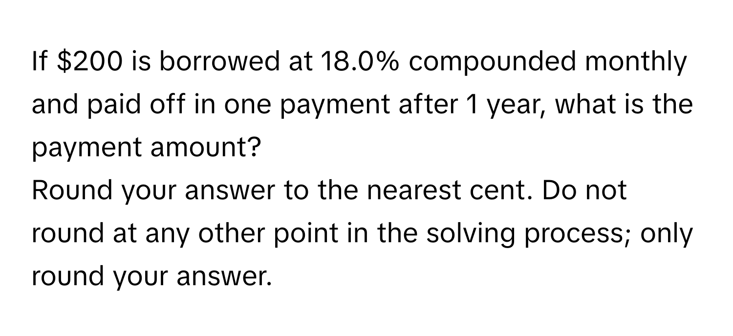 If $200 is borrowed at 18.0% compounded monthly and paid off in one payment after 1 year, what is the payment amount?

Round your answer to the nearest cent. Do not round at any other point in the solving process; only round your answer.