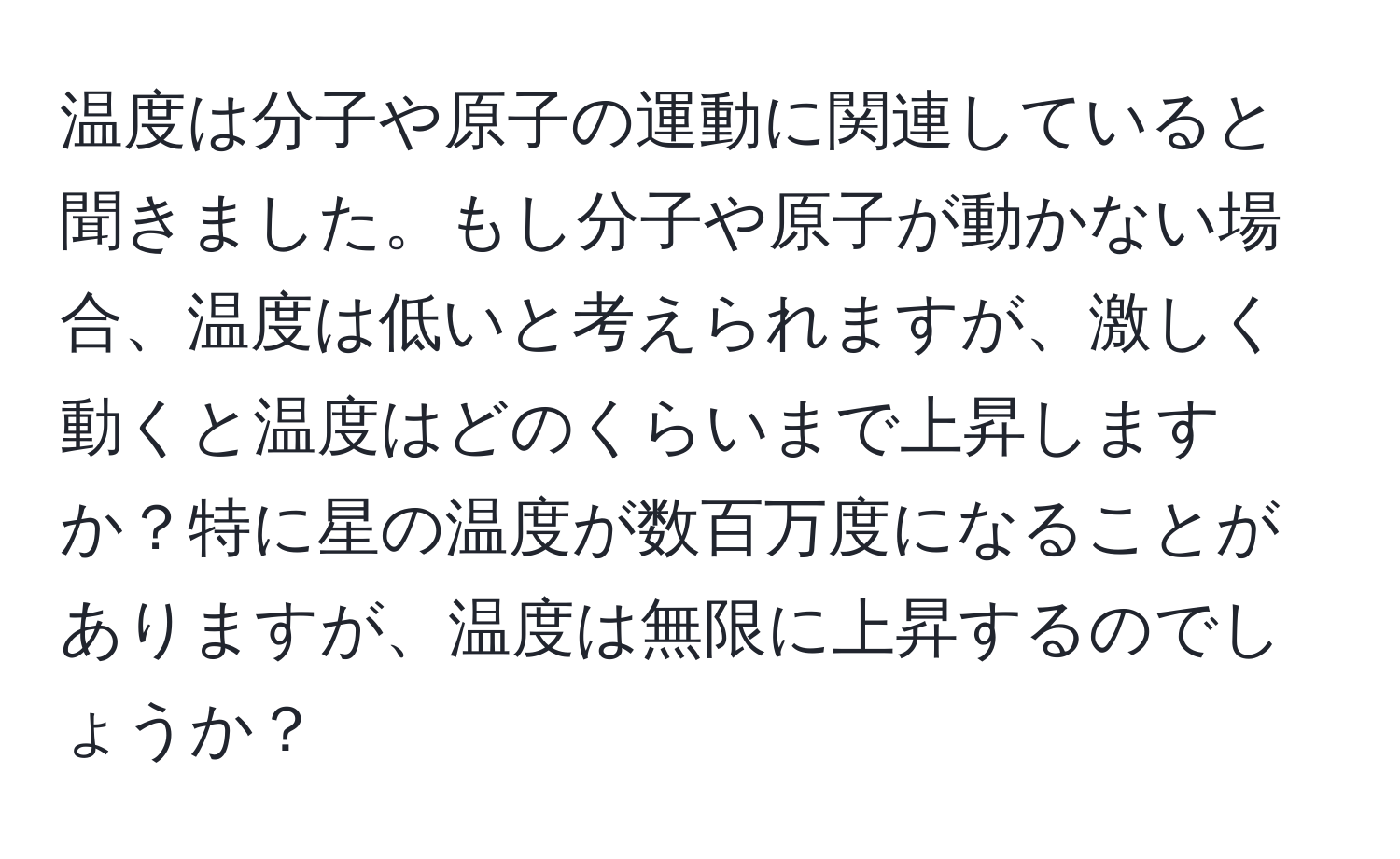 温度は分子や原子の運動に関連していると聞きました。もし分子や原子が動かない場合、温度は低いと考えられますが、激しく動くと温度はどのくらいまで上昇しますか？特に星の温度が数百万度になることがありますが、温度は無限に上昇するのでしょうか？