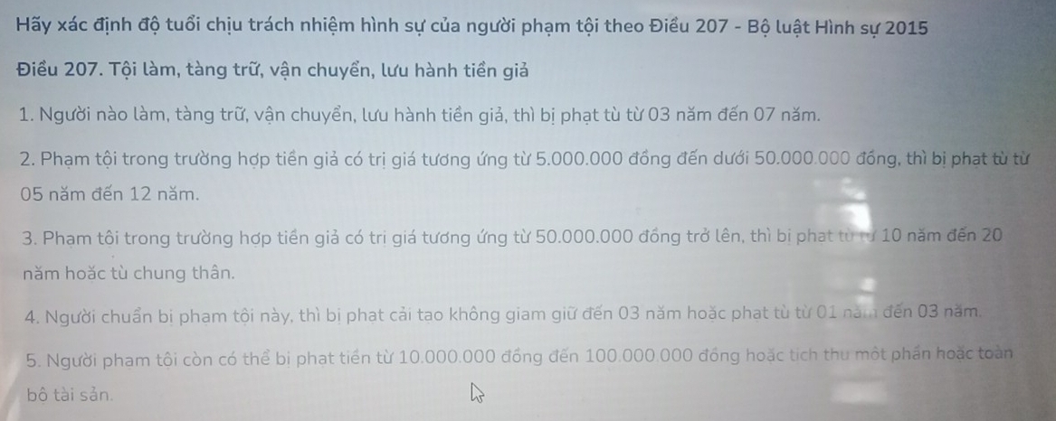 Hãy xác định độ tuổi chịu trách nhiệm hình sự của người phạm tội theo Điều 207 - Bộ luật Hình sự 2015
Điều 207. Tội làm, tàng trữ, vận chuyển, lưu hành tiền giả 
1. Người nào làm, tàng trữ, vận chuyển, lưu hành tiền giả, thì bị phạt tù từ 03 năm đến 07 năm. 
2. Phạm tội trong trường hợp tiền giả có trị giá tương ứng từ 5.000.000 đồng đến dưới 50.000.000 đồng, thì bị phạt từ từ
05 năm đến 12 năm. 
3. Phạm tôi trong trường hợp tiền giả có tri giá tương ứng từ 50.000.000 đồng trở lên, thì bị phat từ từ 10 năm đến 20
năm hoặc tù chung thân. 
4. Người chuẩn bị pham tội này, thì bị phat cải tao không giam giữ đến 03 năm hoặc phat từ từ 01 năm đến 03 năm. 
5. Người pham tôi còn có thể bị phat tiến từ 10.000.000 đồng đến 100.000.000 đồng hoặc tích thu một phần hoặc toàn 
bộ tài sản.