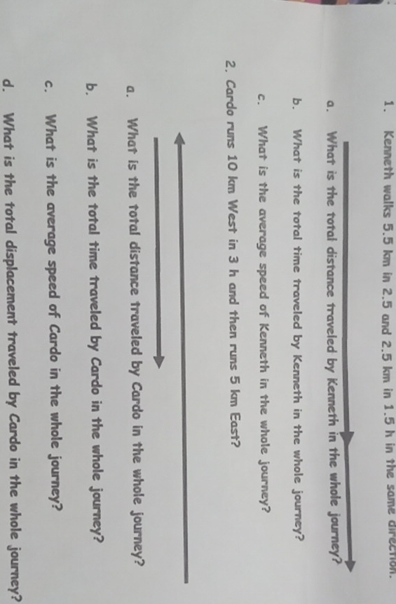 Kenneth walks 5.5 km in 2.5 and 2.5 km in 1.5 h in the same direction. 
a. What is the total distance traveled by Kenneth in the whole journey? 
b. What is the total time traveled by Kenneth in the whole journey? 
c. What is the average speed of Kenneth in the whole journey? 
2. Cardo runs 10 km West in 3 h and then runs 5 km East? 
a. What is the total distance traveled by Cardo in the whole journey? 
b. What is the total time traveled by Cardo in the whole journey? 
c. What is the average speed of Cardo in the whole journey? 
d. What is the total displacement traveled by Cardo in the whole journey?