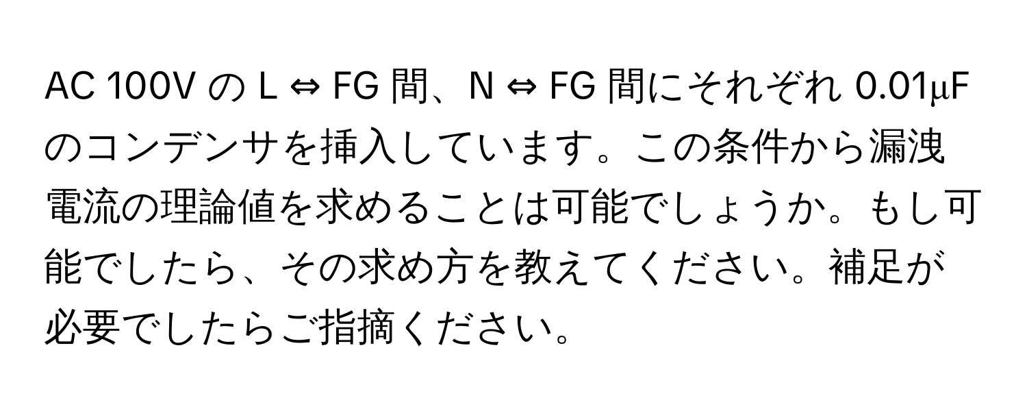 AC 100V の L ⇔ FG 間、N ⇔ FG 間にそれぞれ 0.01μF のコンデンサを挿入しています。この条件から漏洩電流の理論値を求めることは可能でしょうか。もし可能でしたら、その求め方を教えてください。補足が必要でしたらご指摘ください。