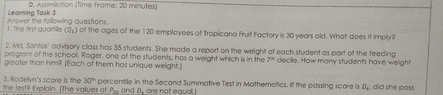 Assimilation (Time Frame: 20 minutes)
Learning Task 3
Answer the following questions.
1. The first quartile (Q_1) of the ages of the 120 employees of Tropicana Fruit Factory is 30 years old. What does it imply?
2. Mrs. Santos' advisory class has 35 students. She made a report on the weight of each student as part of the feeding
program of the school. Roger, one of the students, has a weight which is in the 7^(th) decile. How many students have weight
greater than him? (Each of them has unique weight.)
3. Rodelyn's score is the 30^(th) percentile in the Second Summative Test in Mathematics. If the passing score is D_4 , did she pass
the test? Explain. (The values of P30 and D4 are not equal.)