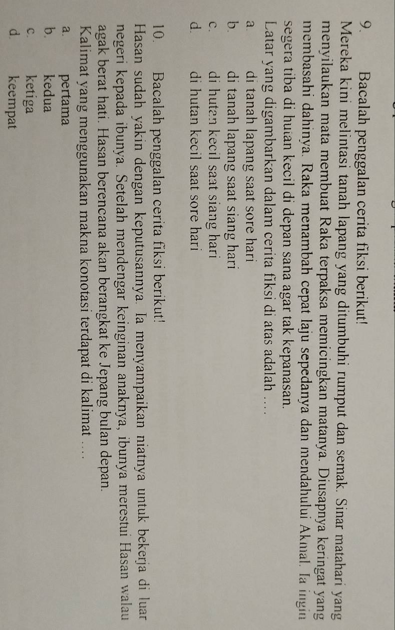 Bacalah penggalan cerita fiksi berikut!
Mereka kini melintasi tanah lapang yang ditumbuhi rumput dan semak. Sinar matahari yang
menyilaukan mata membuat Raka terpaksa memicingkan matanya. Diusapnya keringat yang
membasahi dahinya. Raka menambah cepat laju sepedanya dan mendahului Akmal. Ia ingin
segera tiba di hutan kecil di depan sana agar tak kepanasan.
Latar yang digambarkan dalam cerita fiksi di atas adalah ...
a. di tanah lapang saat sore hari
b. di tanah lapang saat siang hari .
C. di hutan kecil saat siang hari .
d. di hutan kecil saat sore hari
10. Bacalah penggalan cerita fiksi berikut!
Hasan sudah yakin dengan keputusannya. Ia menyampaikan niatnya untuk bekerja di luar
negeri kepada ibunya. Setelah mendengar keinginan anaknya, ibunya merestui Hasan walau
agak berat hati. Hasan berencana akan berangkat ke Jepang bulan depan.
Kalimat yang menggunakan makna konotasi terdapat di kalimat ....
a. pertama
b. kedua
C.£ ketiga
d. keempat