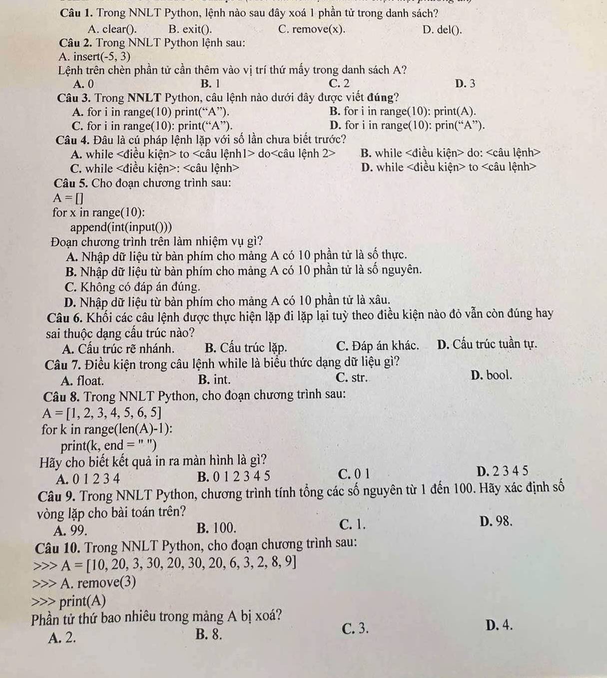 Trong NNLT Python, lệnh nào sau đây xoá 1 phần tử trong danh sách?
A. clear(). B. exit(). C. remove(x). D. del().
Câu 2. Trong NNLT Python lệnh sau:
A. insert (-5,3)
Lệnh trên chèn phần tử cần thêm vào vị trí thứ mấy trong danh sách A?
A. 0 B. 1 C. 2 D. 3
Câu 3. Trong NNLT Python, câu lệnh nào dưới đây được viết đúng?
A. for i in range(10) print(“A”). B. for i in range(10): print(A).
C. for i in range(10): print(“A”). D. for i in range(10): prin(“A”).
Câu 4. Đâu là cú pháp lệnh lặp với số lần chưa biết trước?
A. while to do B. while do:
C. while : D. while to
Câu 5. Cho đoạn chương trình sau:
A=[]
for x in range(10):
append(int(input()))
Đoạn chương trình trên làm nhiệm vụ gì?
A. Nhập dữ liệu từ bàn phím cho mảng A có 10 phần tử là số thực.
B. Nhập dữ liệu từ bàn phím cho mảng A có 10 phần tử là số nguyên.
C. Không có đáp án đúng.
D. Nhập dữ liệu từ bàn phím cho mảng A có 10 phần tử là xâu.
Câu 6. Khối các câu lệnh được thực hiện lặp đi lặp lại tuỳ theo điều kiện nào đỏ vẫn còn đúng hay
sai thuộc dạng cấu trúc nào?
A. Cấu trúc rẽ nhánh. B. Cấu trúc lặp. C. Đáp án khác. D. Cấu trúc tuần tự.
Câu 7. Điều kiện trong câu lệnh while là biểu thức dạng dữ liệu gì?
A. float. B. int. C. str. D. bool.
Câu 8. Trong NNLT Python, cho đoạn chương trình sau:
A=[1,2,3,4,5,6,5]
for k in range(len (A)-1):
print(k, end = " ")
Hãy cho biết kết quả in ra màn hình là gì?
A. 0 1 2 3 4 B. 0 1 2 3 4 5 C. 0 1 D. 2 3 4 5
Câu 9. Trong NNLT Python, chương trình tính tổng các số nguyên từ 1 đến 100. Hãy xác định số
vòng lặp cho bài toán trên?
A. 99. B. 100. C. 1.
D. 98.
Câu 10. Trong NNLT Python, cho đoạn chương trình sau:
A=[10,20,3,30,20,30,20,6,3,2,8,9]
A. remove(3)
print(A)
Phần tử thứ bao nhiêu trong mảng A bị xoá?
A. 2. B. 8.
C. 3. D. 4.