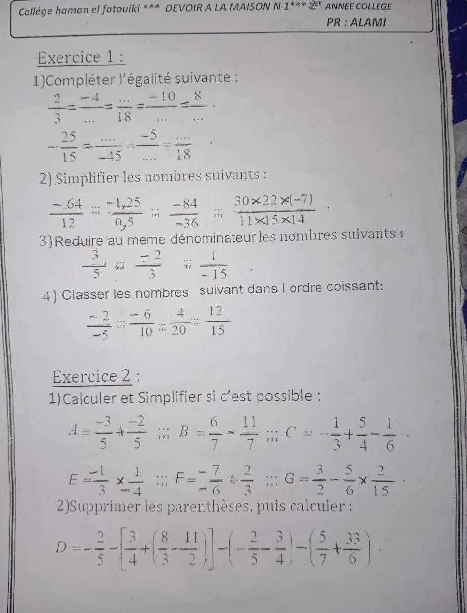 Collége haman el fatouiki *** DEVOIR A LA MAISON N 1^(***)xi^(∈ R) ANNEE COLLEGE
PR : ALAMI
Exercice 1 :
1)Compléter l'égalité suivante :
 2/3 = (-4)/... = (...)/18 = (-10)/... = 8/... 
- 25/15 = (...)/-45 = (-5)/... = (...)/18 
2) Simplifier les nombres suivants :
 (-64)/12 = (-1,25)/0,5 ;; (-84)/-36 ;; (30* 22* (-7))/11* 15* 14 
3) Reduire au meme dénominateur les nombres suivants ÷
 3/5    (-2)/3   1/-15 
4) Classer les nombres suivant dans I ordre coissant:
 (-2)/-5 ;; (-6)/10 ;; 4/20 ;  12/15 
Exercice 2 :
1)Calculer et Simplifier si c’est possible :
A= (-3)/5 + (-2)/5 ;;B= 6/7 - 11/7 ;;C=- 1/3 + 5/4 - 1/6 ·
E= (-1)/3 *  1/-4 beginarrayr sin  to frac - 7/6  2/3 beginarrayr / endarray G= 3/2 - 5/6 *  2/15 
2)Supprimer les parenthèses, puis calculer :
D=- 2/5 -[ 3/4 +( 8/3 - 11/2 )]-(- 2/5 - 3/4 )-( 5/7 + 33/6 ).