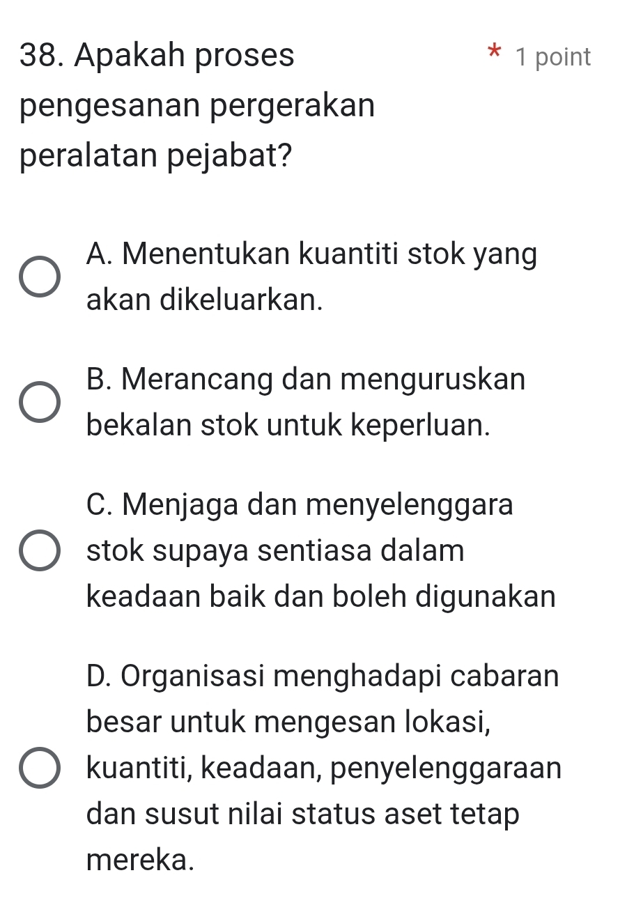 Apakah proses 1 point
pengesanan pergerakan
peralatan pejabat?
A. Menentukan kuantiti stok yang
akan dikeluarkan.
B. Merancang dan menguruskan
bekalan stok untuk keperluan.
C. Menjaga dan menyelenggara
stok supaya sentiasa dalam
keadaan baik dan boleh digunakan
D. Organisasi menghadapi cabaran
besar untuk mengesan Iokasi,
kuantiti, keadaan, penyelenggaraan
dan susut nilai status aset tetap
mereka.