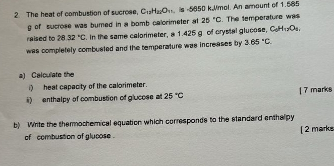 The heat of combustion of sucrose, C_12H_22O_11 , is -5650 kJ/mol. An amount of 1.585
g of sucrose was burned in a bomb calorimeter at 25°C. The temperature was 
raised to 28.32°C. In the same calorimeter, a 1.425 g of crystal glucose, C_6H_12O_6, 
was completely combusted and the temperature was increases by 3.65°C. 
a) Calculate the 
i) heat capacity of the calorimeter. 
ii) enthalpy of combustion of glucose at 25°C [ 7 marks 
b) Write the thermochemical equation which corresponds to the standard enthalpy 
of combustion of glucose . [ 2 marks