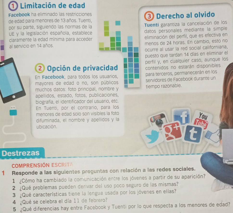 Limitación de edad
Facebook ha eliminado las restricciones
de edad para menores de 13 años. Tuenti, 3 Derecho al olvido
por su parte, siguiendo las normas de la Tuenti garantiza la cancelación de los
UE y la legislación española, establece datos personales mediante la simple
claramente la edad mínima para acceder eliminación del perfil, que es efectiva en
al servicio en 14 años. menos de 24 horas. En cambio, esto no
ocurre al usar la red social californiana,
puesto que tardan 14 días en eliminar el
perfil y, en cualquier caso, aunque los
② Opción de privacidad
contenidos no estarán disponibles
En Facebook, para todos los usuarios, para terceros, permanecerán en los
mayores de edad o no, son públicos servidores de Facebook durante un
muchos datos: foto principal, nombre y tiempo razonable.
apellidos, estado, fotos, publicaciones,
biografía, el identificador del usuario, etc.
En Tuenti, por el contrario, para los
menores de edad solo son visibles la foto
difuminada, el nombre y apellidos y la
You
ubicación.
be
t
Destrezas
COMPRENSIÓN ESCRITa
1 Responde a las siguientes preguntas con relación a las redes sociales.
1 ¿Cómo ha cambiado la comunicación entre los jóvenes a partir de su aparición?
2 ¿Qué problemas pueden derivar del uso poco seguro de las mismas?
3 ¿Qué características tiene la lengua usada por los jóvenes en ellas?
4 ¿Qué se celebra el día 11 de febrero?
5 ¿Qué diferencias hay entre Facebook y Tuenti por lo que respecta a los menores de edad?