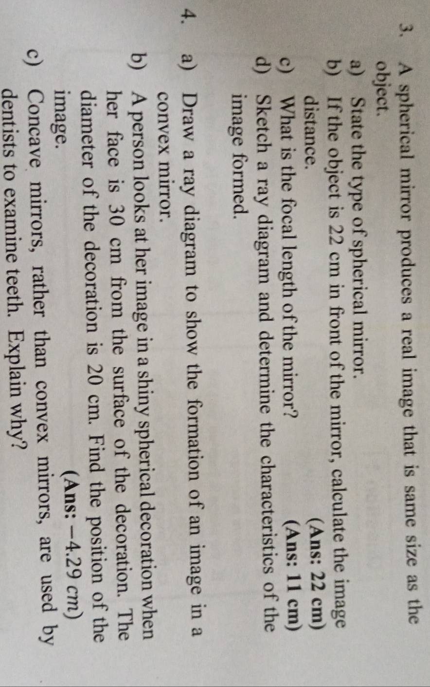 A spherical mirror produces a real image that is same size as the 
object. 
a) State the type of spherical mirror. 
b) If the object is 22 cm in front of the mirror, calculate the image 
distance. (Ans: 22 cm) 
c) What is the focal length of the mirror? (Ans: 11 cm) 
d) Sketch a ray diagram and determine the characteristics of the 
image formed. 
4. a) Draw a ray diagram to show the formation of an image in a 
convex mirror. 
b) A person looks at her image in a shiny spherical decoration when 
her face is 30 cm from the surface of the decoration. The 
diameter of the decoration is 20 cm. Find the position of the 
image. (Ans: −4.29 cm) 
c) Concave mirrors, rather than convex mirrors, are used by 
dentists to examine teeth. Explain why?
