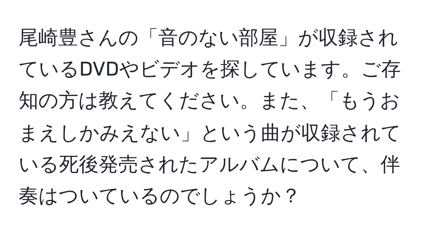 尾崎豊さんの「音のない部屋」が収録されているDVDやビデオを探しています。ご存知の方は教えてください。また、「もうおまえしかみえない」という曲が収録されている死後発売されたアルバムについて、伴奏はついているのでしょうか？