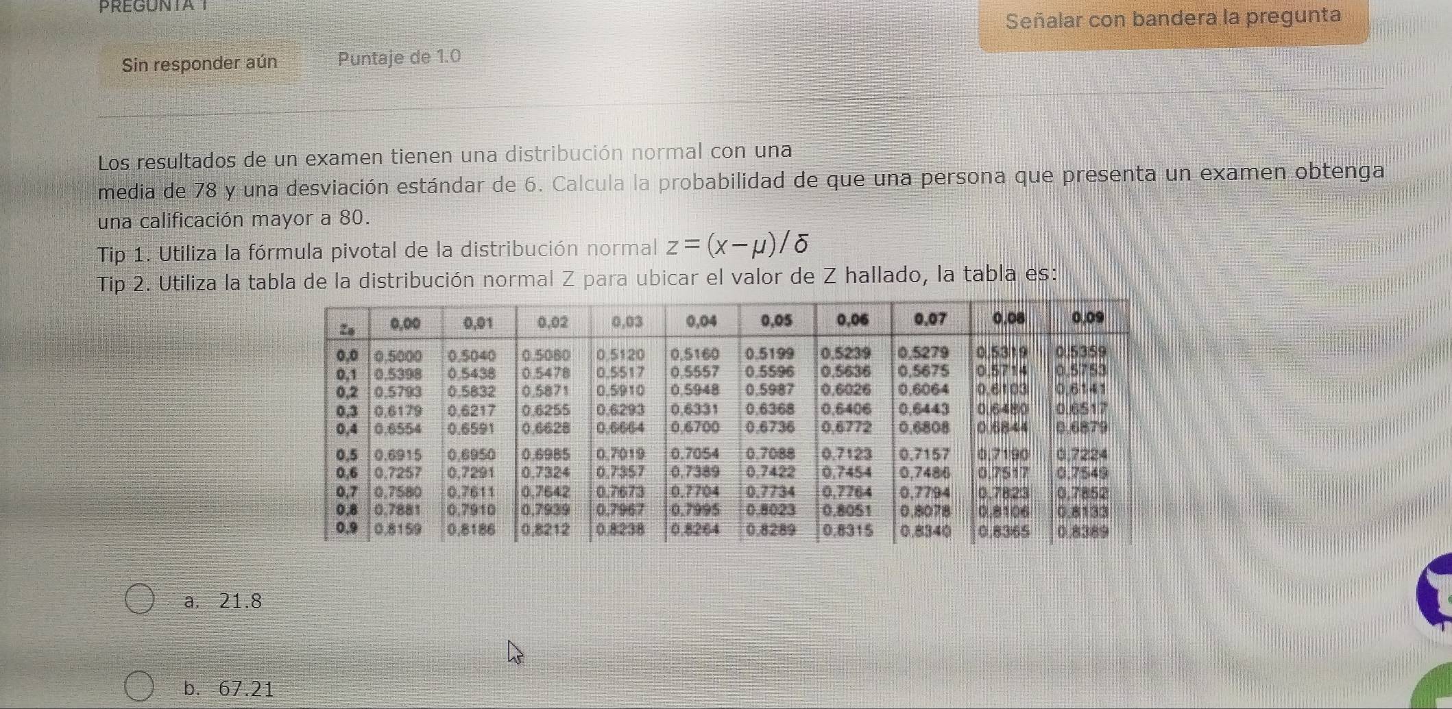 PREGUNTAT
Señalar con bandera la pregunta
Sin responder aún Puntaje de 1.0
Los resultados de un examen tienen una distribución normal con una
media de 78 y una desviación estándar de 6. Calcula la probabilidad de que una persona que presenta un examen obtenga
una calificación mayor a 80.
Tip 1. Utiliza la fórmula pivotal de la distribución normal z=(x-mu )/delta
Tip 2. Utiliza la tabla de la distribución normal Z para ubicar el valor de Z hallado, la tabla es:
a. 21.8
b. 67.21