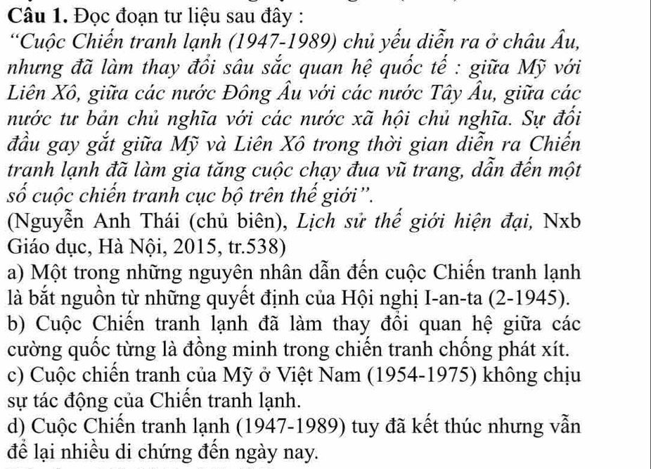 Đọc đoạn tư liệu sau đây :
*Cuộc Chiến tranh lạnh (1947-1989) chủ yếu diễn ra ở châu Âu,
nhưng đã làm thay đổi sâu sắc quan hệ quốc tế : giữa Mỹ với
Liên Xô, giữa các nước Đông Âu với các nước Tây Âu, giữa các
nước tư bản chủ nghĩa với các nước xã hội chủ nghĩa. Sự đổi
đầu gay gắt giữa Mỹ và Liên Xô trong thời gian diễn ra Chiến
tranh lạnh đã làm gia tăng cuộc chạy đua vũ trang, dẫn đến một
số cuộc chiến tranh cục bộ trên thế giới''.
(Nguyễn Anh Thái (chủ biên), Lịch sử thế giới hiện đại, Nxb
Giáo dục, Hà Nội, 2015, tr.538)
a) Một trong những nguyên nhân dẫn đến cuộc Chiến tranh lạnh
là bắt nguồn từ những quyết định của Hội nghị I-an-ta (2-1945).
b) Cuộc Chiến tranh lạnh đã làm thay đổi quan hệ giữa các
cường quốc từng là đồng minh trong chiến tranh chồng phát xít.
c) Cuộc chiến tranh của Mỹ ở Việt Nam (1954-1975) không chịu
sự tác động của Chiến tranh lạnh.
d) Cuộc Chiến tranh lạnh (1947-1989) tuy đã kết thúc nhưng vẫn
để lại nhiều di chứng đến ngày nay.