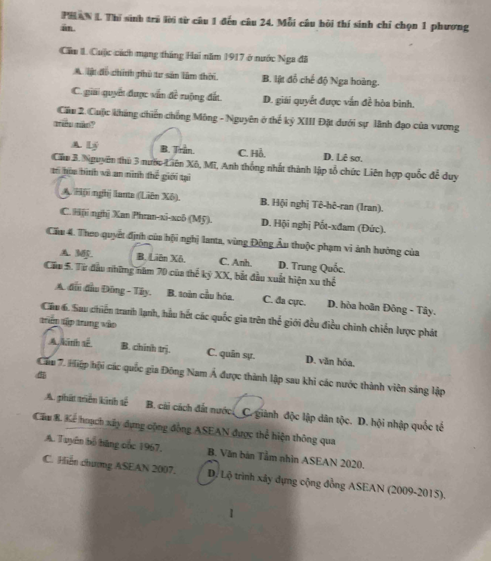 PHAN 1. Thí sinh tra lời từ câu 1 đến câu 24. Mỗi câu hỏi thí sinh chỉ chọn 1 phương
m
Cầu 1. Cuộc cách mạng tháng Hai năm 1917 ở nước Nga đã
A lậ đo chính phủ tư sản lâm thời. B. lật đồ chế độ Nga hoàng.
C. giai quyết được vấn đề ruộng đất. D. giải quyết được vấn đề hòa bình.
Cầu 2. Cuộc kháng chiến chống Mông - Nguyên ở thế kỷ XIII Đặt dưới sự lãnh đạo của vương
mêu mào?
A. Lý B. Trần. C. Hồ. D. Lê sơ.
Cân 3. Nguyên thủ 3 nước Liên Xô, Mĩ, Anh thống nhất thành lập tổ chức Liên hợp quốc để duy
tr hòa bình và an ninh thế giới tại
A. Hội nghị lanta (Liên Xô). B. Hội nghị Tê-hê-ran (Iran).
C. Hội nghị Xan Phran-xi-xcô (Mỹ). D. Hội nghị Pốt-xđam (Đức).
Cầu 4. Theo quyết định của hội nghị lanta, vùng Động Âu thuộc phạm vi ảnh hưởng của
A.W B. Liên Xô. C. Anh. D. Trung Quốc.
Cầu 5. Từ đầu những năm 70 của thế kỷ XX, bắt đầu xuất hiện xu thế
A đui đầu Đồng - Tây. B. toàn cầu hóa. C. đa cực. D. hòa hoãn Đông - Tây.
Cầu 6. Sau chiến tranh lạnh, hầu hết các quốc gia trên thể giới đều điều chinh chiến lược phát
trüp tập trung vào
A kinh tế B. chinh trj. C. quân sự. D. văn hóa.
Cầu 7. Hiệp hội các quốc gia Đông Nam Á được thành lập sau khi các nước thành viên sáng lập
A phát triển kinh tế B. cài cách đất nước. C. giành độc lập dân tộc. D. hội nhập quốc tế
Cầu B. Kể hoạch xây dựng cộng đồng ASEAN được thể hiện thông qua
A. Tuyên bố băng cốc 1967. B. Văn bản Tầm nhìn ASEAN 2020.
C. Hiến chương ASEAN 2007. D. Lộ trình xây dựng cộng đồng ASEAN (2009-2015).