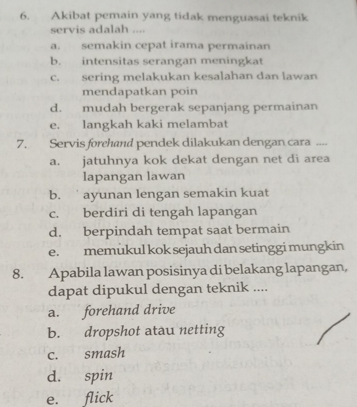 Akibat pemain yang tidak menguasai teknik
servis adalah ....
a. semakin cepat irama permainan
b. intensitas serangan meningkat
c. sering melakukan kesalahan dan lawan
mendapatkan poin
d. mudah bergerak sepanjang permainan
e. langkah kaki melambat
7. Servis forehand pendek dilakukan dengan cara ....
a. jatuhnya kok dekat dengan net di area
lapangan lawan
b. ayunan lengan semakin kuat
c. berdiri di tengah lapangan
d. berpindah tempat saat bermain
e. memukul kok sejauh dan setinggi mungkin
8. Apabila lawan posisinya di belakang lapangan,
dapat dipukul dengan teknik ....
a. forehand drive
b. dropshot atau netting
c. smash
d. spin
e. flick