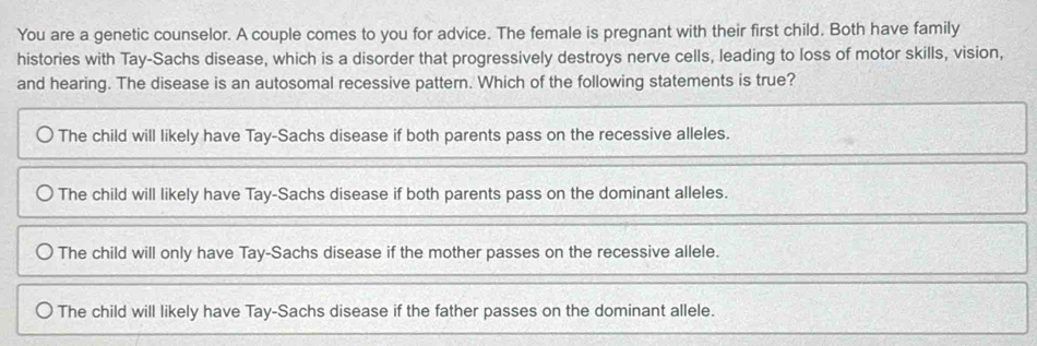 You are a genetic counselor. A couple comes to you for advice. The female is pregnant with their first child. Both have family
histories with Tay-Sachs disease, which is a disorder that progressively destroys nerve cells, leading to loss of motor skills, vision,
and hearing. The disease is an autosomal recessive pattern. Which of the following statements is true?
The child will likely have Tay-Sachs disease if both parents pass on the recessive alleles.
The child will likely have Tay-Sachs disease if both parents pass on the dominant alleles.
The child will only have Tay-Sachs disease if the mother passes on the recessive allele.
The child will likely have Tay-Sachs disease if the father passes on the dominant allele.