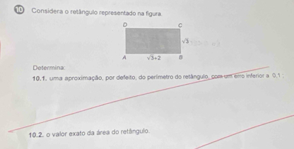 Considera o retângulo representado na figura.
Determina:
10.1. uma aproximação, por defeito, do perímetro do retângulo, com um erro inferior a 0.1 
10.2. o valor exato da área do retângulo.