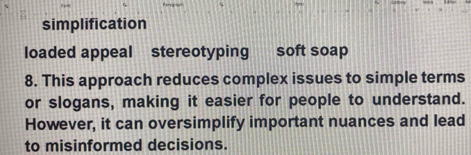 simplification 
loaded appeal stereotyping soft soap 
8. This approach reduces complex issues to simple terms 
or slogans, making it easier for people to understand. 
However, it can oversimplify important nuances and lead 
to misinformed decisions.