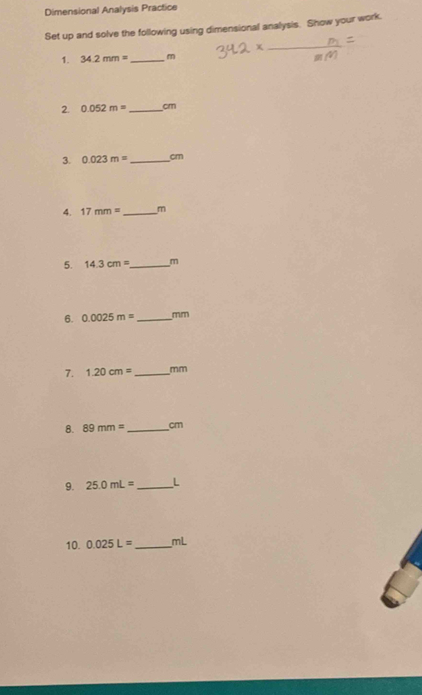 Dimensional Analysis Practice 
Set up and solve the following using dimensional analysis. Show your work. 
_ 
1. 34.2mm= _  m
2. 0.052m= _ cm
3. 0.023m= _  cm
4. 17mm= _ m
5. 14.3cm= _  m
6. 0.0025m= _  mm
7. 1.20cm= _  mm
8. 89mm= _  cm
9. 25.0mL= _ L
10. 0.025L= _ mL