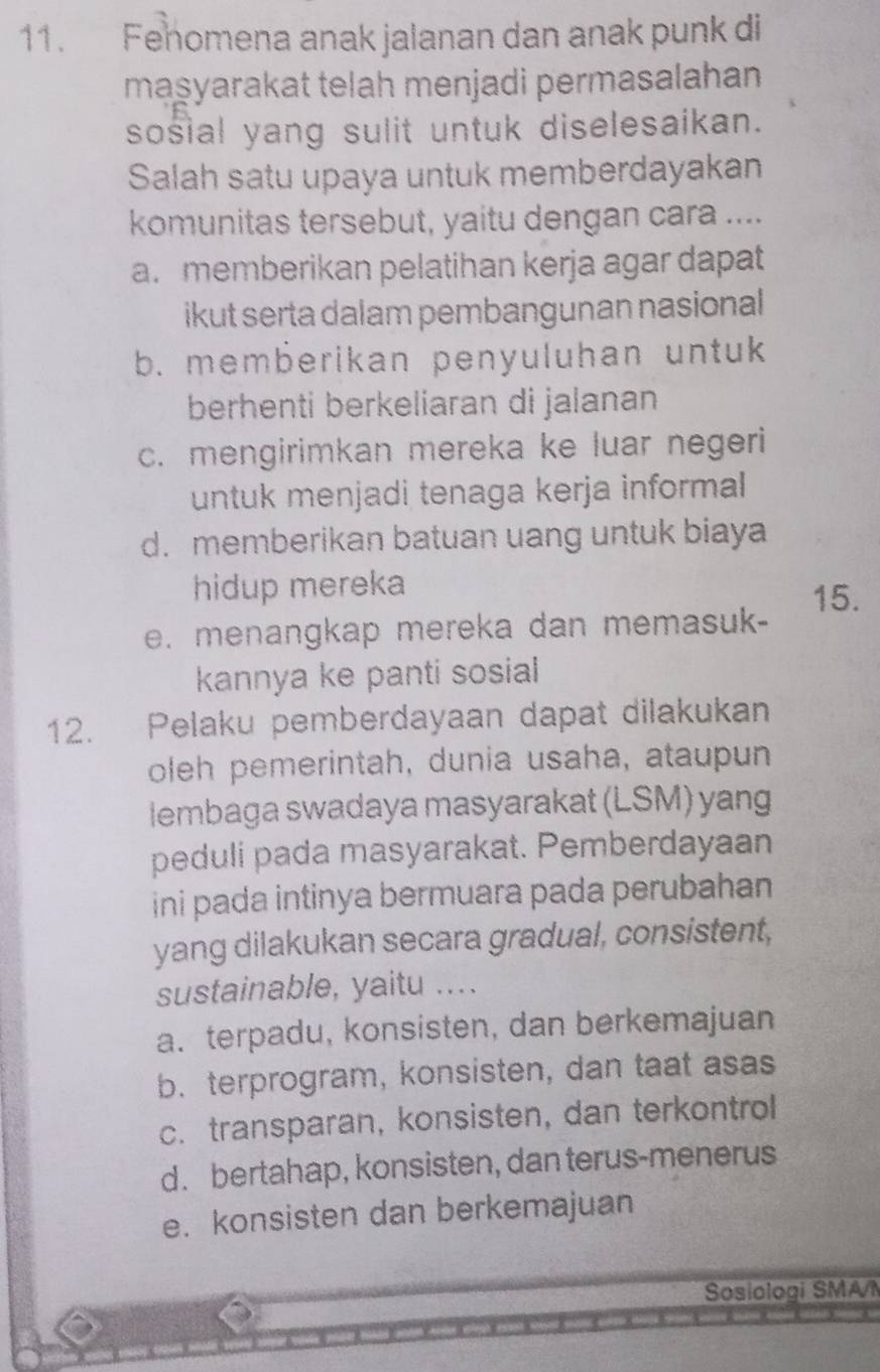 Fehomena anak jalanan dan anak punk di
maşyarakat telah menjadi permasalahan
sosial yang sulit untuk diselesaikan.
Salah satu upaya untuk memberdayakan
komunitas tersebut, yaitu dengan cara ....
a. memberikan pelatihan kerja agar dapat
ikut serta dalam pembangunan nasional
b. memberikan penyuluhan untuk
berhenti berkeliaran di jalanan
c. mengirimkan mereka ke luar negeri
untuk menjadi tenaga kerja informal
d. memberikan batuan uang untuk biaya
hidup mereka
15.
e. menangkap mereka dan memasuk-
kannya ke panti sosial
12. Pelaku pemberdayaan dapat dilakukan
oleh pemerintah, dunia usaha, ataupun
lembaga swadaya masyarakat (LSM) yang
peduli pada masyarakat. Pemberdayaan
ini pada intinya bermuara pada perubahan
yang dilakukan secara gradual, consistent,
sustainable, yaitu ....
a. terpadu, konsisten, dan berkemajuan
b. terprogram, konsisten, dan taat asas
c. transparan, konsisten, dan terkontrol
d. bertahap, konsisten, dan terus-menerus
e. konsisten dan berkemajuan
Sosiologi SMAI