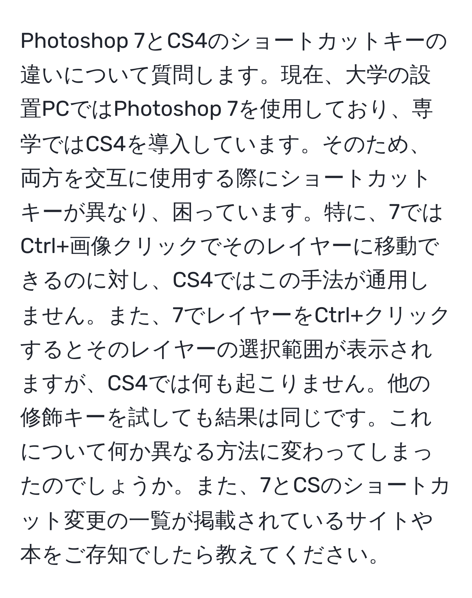 Photoshop 7とCS4のショートカットキーの違いについて質問します。現在、大学の設置PCではPhotoshop 7を使用しており、専学ではCS4を導入しています。そのため、両方を交互に使用する際にショートカットキーが異なり、困っています。特に、7ではCtrl+画像クリックでそのレイヤーに移動できるのに対し、CS4ではこの手法が通用しません。また、7でレイヤーをCtrl+クリックするとそのレイヤーの選択範囲が表示されますが、CS4では何も起こりません。他の修飾キーを試しても結果は同じです。これについて何か異なる方法に変わってしまったのでしょうか。また、7とCSのショートカット変更の一覧が掲載されているサイトや本をご存知でしたら教えてください。