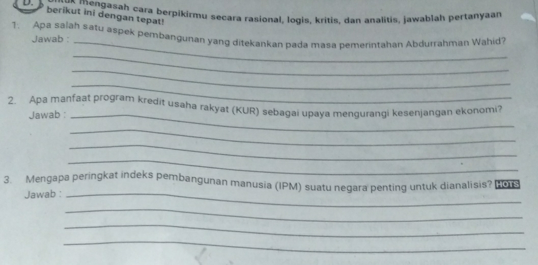 mengasah cara berpikirmu secara rasional, logis, kritis, dan analitis, jawablah pertanyaan 
berikut ini dengan tepat! 
1. Apa salah satu aspek pembangunan yang ditekankan pada masa pemerintahan Abdurrahman Wahid? 
Jawab :_ 
_ 
_ 
_ 
2. Apa manfaat program kredit usaha rakyat (KUR) sebagai upaya mengurangi kesenjangan ekonomi? 
Jawab :_ 
_ 
_ 
_ 
3. Mengapa peringkat indeks pembangunan manusia (IPM) suatu negara penting untuk dianalisis? P0s 
Jawab :_ 
_ 
_ 
_