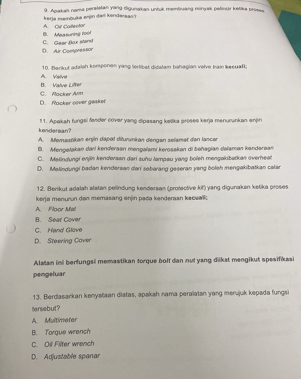 Apakah nama peralatan yang digunakan untuk membuang minyak pelincir ketika proses
kerja membuka enjin dari kenderaan?
A. Oil Collector
B. Measuring tool
C. Gear Box stand
D. Air Compressor
10. Berikut adalah komponen yang terlibat didalam bahagian valve train kecuali;
A. Valve
B. Valve Lifter
C. Rocker Arm
D. Rocker cover gasket
11. Apakah fungsi fender cover yang dipasang ketika proses kerja menurunkan enjin
kenderaan?
A. Memastikan enjin dapat diturunkan dengan selamat dan lancar
B. Mengelakan dari kenderaan mengalami kerosakan di bahagian dalaman kenderaan
C. Melindungi enjin kenderaan dari suhu lampau yang boleh mengakibatkan overheat
D. Melindungi badan kenderaan dari sebarang geseran yang boleh mengakibatkan calar
12. Berikut adalah alatan pelindung kenderaan (protective kit) yang digunakan ketika proses
kerja menurun dan memasang enjin pada kenderaan kecuali;
A. Floor Mat
B. Seat Cover
C. Hand Glove
D. Steering Cover
Alatan ini berfungsi memastikan torque bolt dan nut yang diikat mengikut spesifikasi
pengeluar
13. Berdasarkan kenyataan diatas, apakah nama peralatan yang merujuk kepada fungsi
tersebut?
A. Multimeter
B. Torque wrench
C. Oil Filter wrench
D. Adjustable spanar