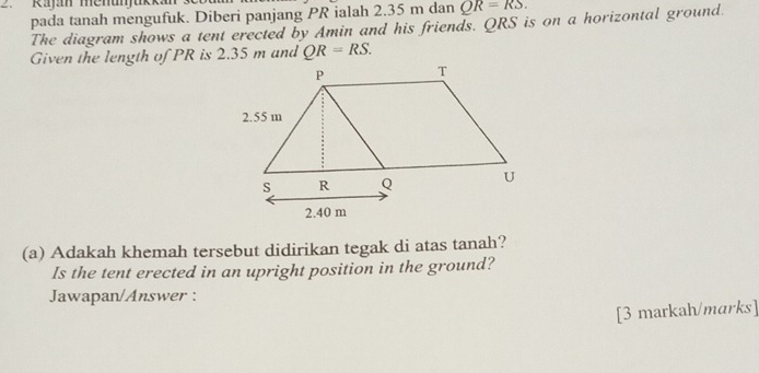 Rajan menunjukk 
pada tanah mengufuk. Diberi panjang PR ialah 2.35 m dan QR=RS. 
The diagram shows a tent erected by Amin and his friends. QRS is on a horizontal ground. 
Given the length of PR is 2.35 m and QR=RS. 
(a) Adakah khemah tersebut didirikan tegak di atas tanah? 
Is the tent erected in an upright position in the ground? 
Jawapan/Answer : 
[3 markah/marks]