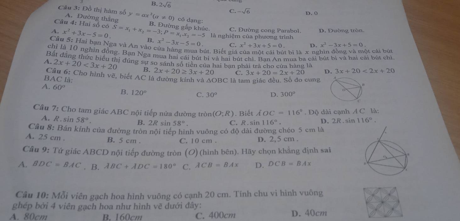 B. 2sqrt(6) -sqrt(6)
C.
D. 0
Câu 3: Đồ thị hàm số y=ax^2(a!= 0) có dạng:
Câu 4: Hai số có
A. Đường thắng B. Đường gấp khúc. C. Đường cong Parabol. D. Đường tròn.
A. x^2+3x-5=0. S=x_1+x_2=-3;P=x_1.x_2=-5 là nghiệm của phương trình
B. x^2-3x-5=0. C. x^2+3x+5=0. D. x^2-3x+5=0.
Câu 5: Hai bạn Nga và An vào cửa hàng mua bút. Biết giá
t bi là x ng t cái bút
chì là 10 nghìn đồng. Bạn Nga mua hai cái bút bi và hai bút chì. Bạn An mua ba cái bút bi và hai cải bút chì.
Bất đăng thức biểu thị đúng sự so sánh số tiền của hai ban phải trả cho cửa hàng là
A. 2x+20<3x+20 B. 2x+20≥ 3x+20 C. 3x+20=2x+20 D. 3x+20<2x+20
Câu 6: Cho hình vẽ, biết AC là đường kính và
BAC là: △ OBC là tam giác đều. Số đo cung A
B
A. 60° B. 120°
C. 30° D. 300°
c
Câu 7: Cho tam giác ABC nội tiếp nửa đường tròn (O;R). Biết AOC=116°. Độ dài cạnh A C là:
A. R. sin 58°.
B. : 2Rsin 58°. C. R. sin 116°. D. 2R. sin 116°.
Câu 8: Bán kính của đường tròn nội tiếp hình vuông có độ dài đường chéo 5 cm là
A. 25 cm . B. 5 cm . C. 10 cm . D. 2,5 cm .
Câu 9: Tứ giác ABCD nội tiếp đường tròn (O) (hình bên). Hãy chọn khẳng định sai
A. BDC=BAC. B. ABC+ADC=180° C. ACB=BAx D. DCB=BAx
Câu 10: Mỗi viên gạch hoa hình vuông có cạnh 20 cm. Tính chu vi hình vuông
ghép bởi 4 viên gạch hoa như hình vẽ dưới đây:
A. 80cm B. 160cm C. 400cm D. 40cm