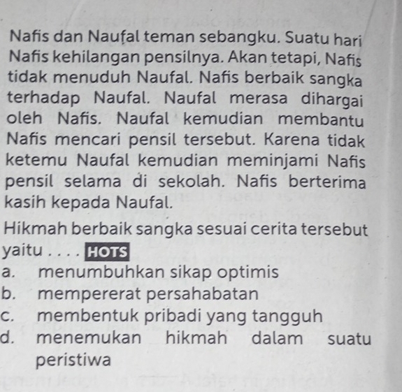 Nafis dan Naufal teman sebangku. Suatu hari
Nafis kehilangan pensilnya. Akan tetapi, Nafis
tidak menuduh Naufal. Nafis berbaik sangka
terhadap Naufal. Naufal merasa dihargai
oleh Nafis. Naufal kemudian membantu
Nafis mencari pensil tersebut. Karena tidak
ketemu Naufal kemudian meminjami Nafis
pensil selama di sekolah. Nafis berterima
kasih kepada Naufal.
Hikmah berbaik sangka sesuai cerita tersebut
yaitu_ HOTS
a. menumbuhkan sikap optimis
b. mempererat persahabatan
c. membentuk pribadi yang tangguh
d. menemukan hikmah dalam suatu
peristiwa