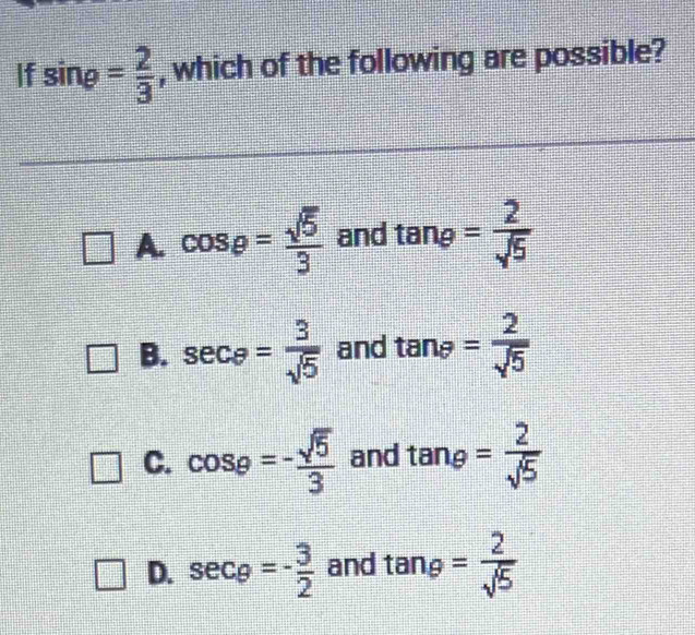 If sin rho = 2/3  , which of the following are possible?
A. cos e= sqrt(5)/3  and tan varphi = 2/sqrt(5) 
B. sec θ = 3/sqrt(5)  and tan θ = 2/sqrt(5) 
C. cos varphi =- sqrt(5)/3  and tan e= 2/sqrt(5) 
D. sec varphi =- 3/2  and tan θ = 2/sqrt(5) 