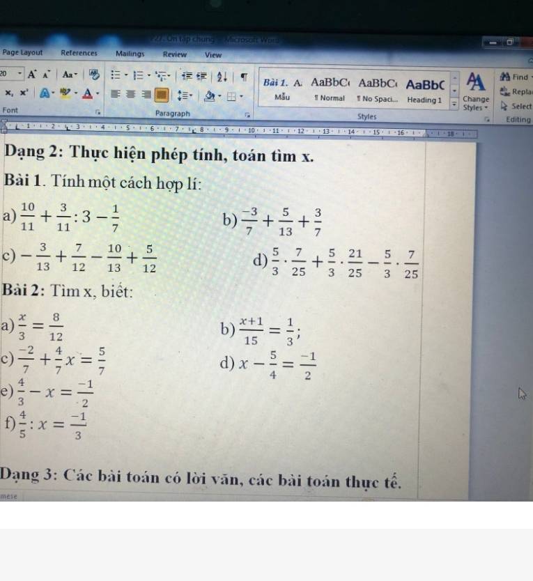 On tập chung - Microsoft Word 
Page Layout References Mailings Review View 
C 
20 A A Aa· Bài 1. A.AaBbC' AaBbC AaBb( A Repla Find
x, 
Mẫu ! Normal ¶ No Spaci... Heading 1 Change Select 
Styles = 
Font Paragraph Styles Editing
=· 13· 1· 1+15· 15· |16+|
Dạng 2: Thực hiện phép tính, toán tìm x. 
Bài 1. Tính một cách hợp lí: 
a)  10/11 + 3/11 :3- 1/7   (-3)/7 + 5/13 + 3/7 
b) 
c) - 3/13 + 7/12 - 10/13 + 5/12   5/3 ·  7/25 + 5/3 ·  21/25 - 5/3 ·  7/25 
d) 
Bài 2: Tìm x, biết: 
a)  x/3 = 8/12  b)  (x+1)/15 = 1/3 ; 
c)  (-2)/7 + 4/7 x= 5/7  x- 5/4 = (-1)/2 
d) 
e)  4/3 -x= (-1)/2 
f)  4/5 :x= (-1)/3 
Dạng 3: Các bài toán có lời văn, các bài toán thực tế. 
mese