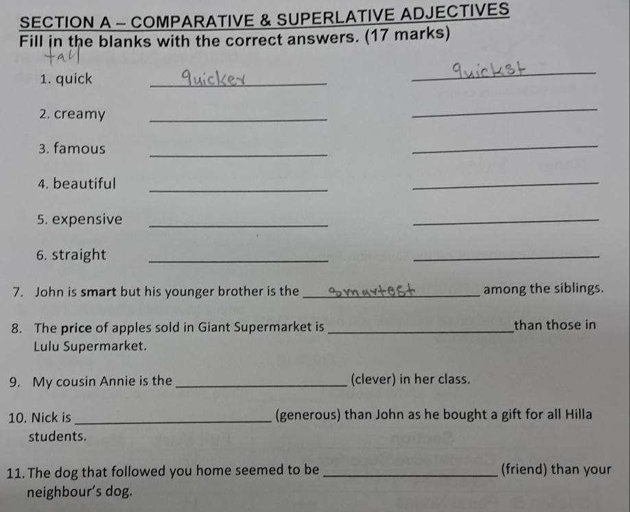 COMPARATIVE & SUPERLATIVE ADJECTIVES 
Fill in the blanks with the correct answers. (17 marks) 
1. quick 
_ 
_ 
2. creamy_ 
_ 
3. famous_ 
_ 
4. beautiful 
_ 
_ 
5. expensive_ 
_ 
6. straight_ 
_ 
7. John is smart but his younger brother is the_ among the siblings. 
8. The price of apples sold in Giant Supermarket is _than those in 
Lulu Supermarket. 
9. My cousin Annie is the _(clever) in her class. 
10. Nick is _(generous) than John as he bought a gift for all Hilla 
students. 
11. The dog that followed you home seemed to be _(friend) than your 
neighbour’s dog.