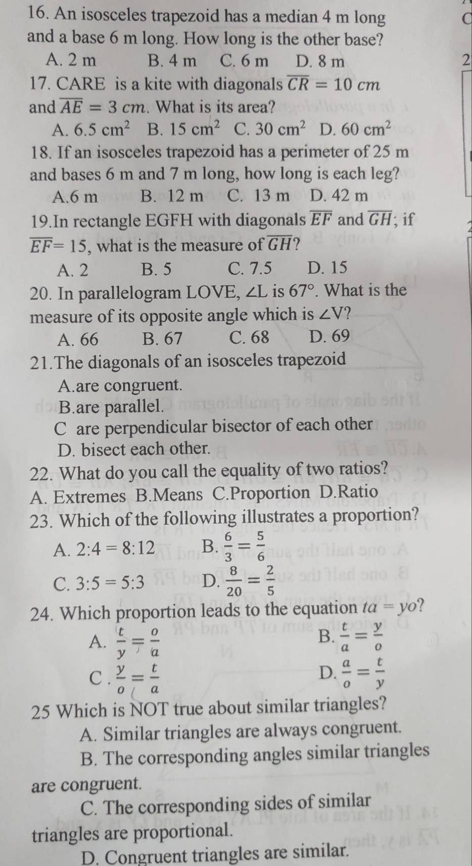 An isosceles trapezoid has a median 4 m long C
and a base 6 m long. How long is the other base?
A. 2 m B. 4 m C. 6 m D. 8 m 2
17. CARE is a kite with diagonals overline CR=10cm
and overline AE=3cm. What is its area?
A. 6.5cm^2 B. 15cm^2 C. 30cm^2 D. 60cm^2
18. If an isosceles trapezoid has a perimeter of 25 m
and bases 6 m and 7 m long, how long is each leg?
A.6 m B. 12 m C. 13 m D. 42 m
19.In rectangle EGFH with diagonals overline EF and overline GH; if
overline EF=15 , what is the measure of overline GH 2
A. 2 B. 5 C. 7.5 D. 15
20. In parallelogram LOVE, ∠ L is 67°. What is the
measure of its opposite angle which is ∠ V
A. 66 B. 67 C. 68 D. 69
21.The diagonals of an isosceles trapezoid
A.are congruent.
B.are parallel.
Care perpendicular bisector of each other
D. bisect each other.
22. What do you call the equality of two ratios?
A. Extremes B.Means C.Proportion D.Ratio
23. Which of the following illustrates a proportion?
A. 2:4=8:12 B.  6/3 = 5/6 
C. 3:5=5:3 D.  8/20 = 2/5 
24. Which proportion leads to the equation ta=yo
A.  t/y = o/a 
B.  t/a = y/o 
D.
C .  y/o = t/a   a/o = t/y 
25 Which is NOT true about similar triangles?
A. Similar triangles are always congruent.
B. The corresponding angles similar triangles
are congruent.
C. The corresponding sides of similar
triangles are proportional.
D. Congruent triangles are similar.