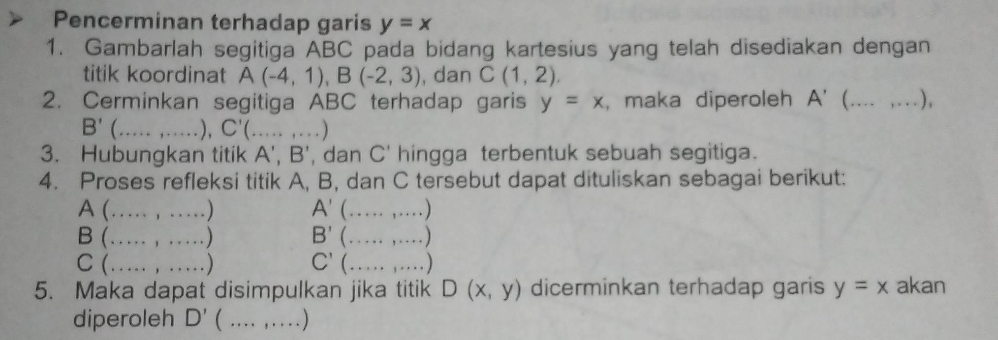 Pencerminan terhadap garis y=x
1. Gambarlah segitiga ABC pada bidang kartesius yang telah disediakan dengan 
titik koordinat A(-4,1), B(-2,3) , dan C(1,2). 
2. Cerminkan segitiga ABC terhadap garis y=x , maka diperoleh A' __),
B' _ 
), C'( _ ) 
3. Hubungkan titik A', B' , dan C' hingga terbentuk sebuah segitiga. 
4. Proses refleksi titik A, B, dan C tersebut dapat dituliskan sebagai berikut: 
A (_ ) A'(...,... _ 
B (_ ) B'(...,...) _ 
C (_ C'(...,...) _ 
5. Maka dapat disimpulkan jika titik D(x,y) dicerminkan terhadap garis y=x akan 
diperoleh D'(. _ )