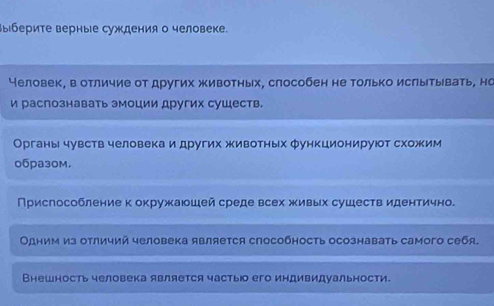 выберите верные суждения о человеке. 
Человек, в отличие от других животных, слособен не только ислытывать, но 
и распознавать эмоции других сушеств. 
Органы чувств человека и других животньх функционируют схожим 
0бpa30м. 
Прислособление к окружаюшей среде всех живых сушеств идентично. 
Одним из отличий человека является способность осознавать самого себя. 
Внешность человека является частыюо его индивидуальности.