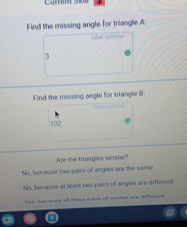 Cürrent Skm D
Find the missing angle for triangle A :
label optional
3
Find the missing angle for triangle B :
abel optiona
102
Are the triangles similar?
No, because two pairs of angles are the same.
No, because at least two pairs of angles are different.
Vee hocauee all three naire of andlee are difforent