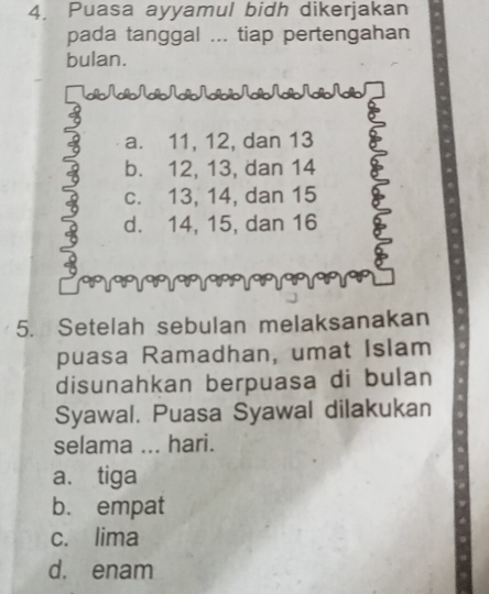 Puasa ayyamul bidh dikerjakan
pada tanggal ... tiap pertengahan
bulan.
Tab NabNabNabN_bíbNabNabNdbNdb
a. 11, 12, dan 13
b. 12, 13, dan 14
c. 13, 14, dan 15
d. 14, 15, dan 16
5. Setelah sebulan melaksanakan
puasa Ramadhan, umat Islam
disunahkan berpuasa di bulan
Syawal. Puasa Syawal dilakukan
selama ... hari.
a. tiga
b. empat
c. lima
d. enam