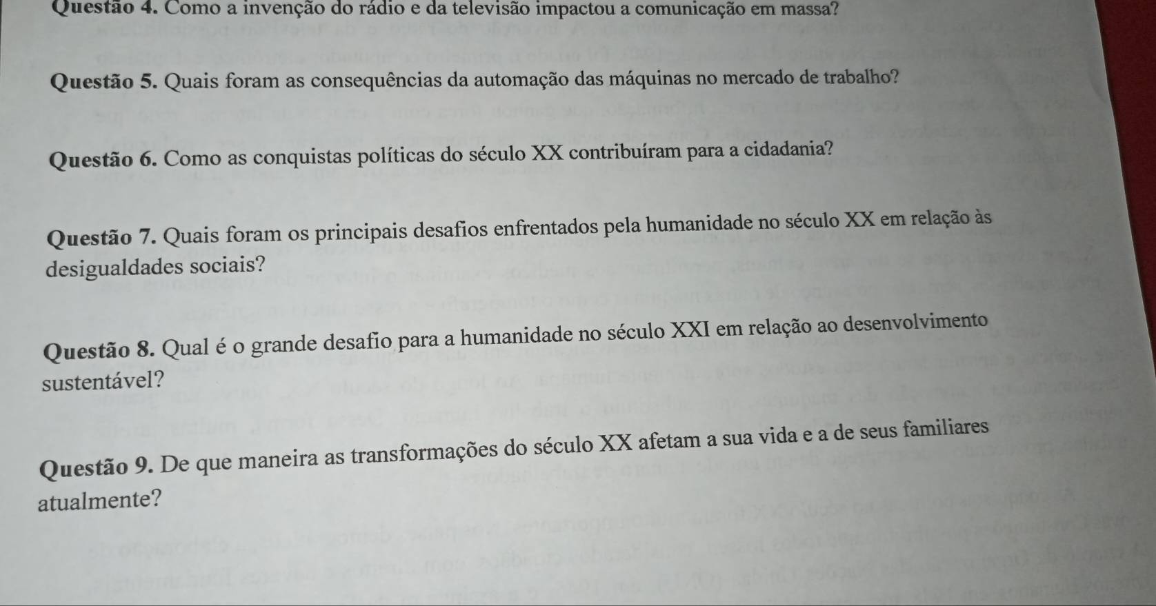 Como a invenção do rádio e da televisão impactou a comunicação em massa? 
Questão 5. Quais foram as consequências da automação das máquinas no mercado de trabalho? 
Questão 6. Como as conquistas políticas do século XX contribuíram para a cidadania? 
Questão 7. Quais foram os principais desafios enfrentados pela humanidade no século XX em relação às 
desigualdades sociais? 
Questão 8. Qual é o grande desafio para a humanidade no século XXI em relação ao desenvolvimento 
sustentável? 
Questão 9. De que maneira as transformações do século XX afetam a sua vida e a de seus familiares 
atualmente?